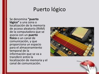 Puerto lógico
• Se denomina “puerto
lógico” a una zona o
localización de la memoria
de acceso aleatorio (RAM)
de la computadora que se
asocia con un puerto
físico o un canal de
comunicación, y que
proporciona un espacio
para el almacenamiento
temporal de la
información que se va a
transferir entre la
localización de memoria y el
canal de comunicación.
 