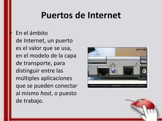 Puertos de Internet
• En el ámbito
de Internet, un puerto
es el valor que se usa,
en el modelo de la capa
de transporte, para
distinguir entre las
múltiples aplicaciones
que se pueden conectar
al mismo host, o puesto
de trabajo.
 