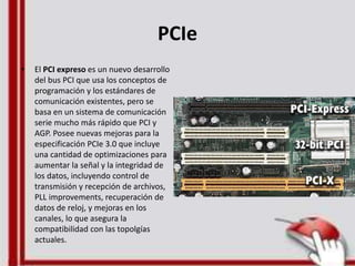 PCIe
• El PCI expreso es un nuevo desarrollo
del bus PCI que usa los conceptos de
programación y los estándares de
comunicación existentes, pero se
basa en un sistema de comunicación
serie mucho más rápido que PCI y
AGP. Posee nuevas mejoras para la
especificación PCIe 3.0 que incluye
una cantidad de optimizaciones para
aumentar la señal y la integridad de
los datos, incluyendo control de
transmisión y recepción de archivos,
PLL improvements, recuperación de
datos de reloj, y mejoras en los
canales, lo que asegura la
compatibilidad con las topolgías
actuales.
 