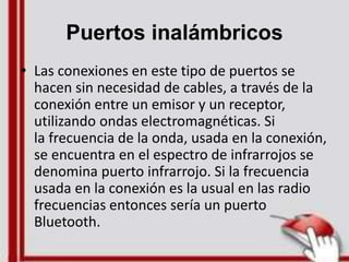 Puertos inalámbricos
• Las conexiones en este tipo de puertos se
hacen sin necesidad de cables, a través de la
conexión entre un emisor y un receptor,
utilizando ondas electromagnéticas. Si
la frecuencia de la onda, usada en la conexión,
se encuentra en el espectro de infrarrojos se
denomina puerto infrarrojo. Si la frecuencia
usada en la conexión es la usual en las radio
frecuencias entonces sería un puerto
Bluetooth.
 