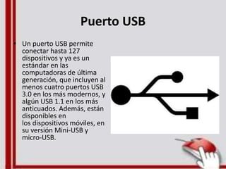 Puerto USB
• Un puerto USB permite
conectar hasta 127
dispositivos y ya es un
estándar en las
computadoras de última
generación, que incluyen al
menos cuatro puertos USB
3.0 en los más modernos, y
algún USB 1.1 en los más
anticuados. Además, están
disponibles en
los dispositivos móviles, en
su versión Mini-USB y
micro-USB.
 