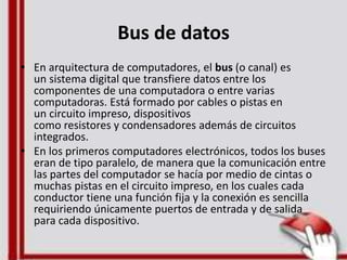 Bus de datos
• En arquitectura de computadores, el bus (o canal) es
un sistema digital que transfiere datos entre los
componentes de una computadora o entre varias
computadoras. Está formado por cables o pistas en
un circuito impreso, dispositivos
como resistores y condensadores además de circuitos
integrados.
• En los primeros computadores electrónicos, todos los buses
eran de tipo paralelo, de manera que la comunicación entre
las partes del computador se hacía por medio de cintas o
muchas pistas en el circuito impreso, en los cuales cada
conductor tiene una función fija y la conexión es sencilla
requiriendo únicamente puertos de entrada y de salida
para cada dispositivo.
 
