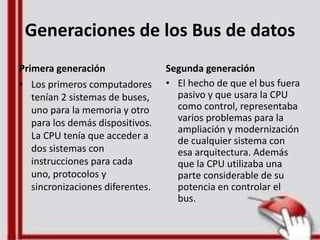 Generaciones de los Bus de datos
Primera generación
• Los primeros computadores
tenían 2 sistemas de buses,
uno para la memoria y otro
para los demás dispositivos.
La CPU tenía que acceder a
dos sistemas con
instrucciones para cada
uno, protocolos y
sincronizaciones diferentes.
Segunda generación
• El hecho de que el bus fuera
pasivo y que usara la CPU
como control, representaba
varios problemas para la
ampliación y modernización
de cualquier sistema con
esa arquitectura. Además
que la CPU utilizaba una
parte considerable de su
potencia en controlar el
bus.
 
