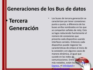 Generaciones de los Bus de datos
• Tercera
Generación
• Los buses de tercera generación se
caracterizan por tener conexiones
punto a punto, a diferencia de los
buses arriba nombrados en los que
se comparten señales de reloj. Esto
se logra reduciendo fuertemente el
número de conexiones que
presenta cada dispositivo usando
interfaces seriales. Entonces cada
dispositivo puede negociar las
características de enlace al inicio de
la conexión y en algunos casos de
manera dinámica, al igual que
sucede en las redes de
comunicaciones. Entre los ejemplos
más notables, están los buses PCI-
Express, el Infiniband y
el HyperTransport.
 