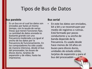 Tipos de Bus de Datos
Bus paralelo
• Es un bus en el cual los datos son
enviados por bytes al mismo
tiempo, con la ayuda de varias
líneas que tienen funciones fijas.
La cantidad de datos enviada es
bastante grande con una
frecuencia moderada y es igual al
ancho de los datos por la
frecuencia de funcionamiento. En
los computadores ha sido usado
de manera intensiva, desde el bus
del procesador, los buses de
discos duros, tarjetas de
expansión y de vídeo, hasta las
impresoras.
Bus serial
• En este los datos son enviados,
bit a bit y se reconstruyen por
medio de registros o rutinas.
Está formado por pocos
conductores y su ancho de
banda depende de la
frecuencia. Es usado desde
hace menos de 10 años en
buses para discos duros,
unidades de estado sólido,
tarjetas de expansión y para el
bus del procesador.
 
