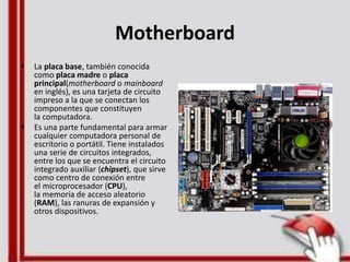 Motherboard
• La placa base, también conocida
como placa madre o placa
principal(motherboard o mainboard
en inglés), es una tarjeta de circuito
impreso a la que se conectan los
componentes que constituyen
la computadora.
• Es una parte fundamental para armar
cualquier computadora personal de
escritorio o portátil. Tiene instalados
una serie de circuitos integrados,
entre los que se encuentra el circuito
integrado auxiliar (chipset), que sirve
como centro de conexión entre
el microprocesador (CPU),
la memoria de acceso aleatorio
(RAM), las ranuras de expansión y
otros dispositivos.
 