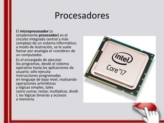Procesadores
• El microprocesador (o
simplemente procesador) es el
circuito integrado central y más
complejo de un sistema informático;
a modo de ilustración, se le suele
llamar por analogía el «cerebro» de
un computador.
• Es el encargado de ejecutar
los programas, desde el sistema
operativo hasta las aplicaciones de
usuario; sólo ejecuta
instrucciones programadas
en lenguaje de bajo nivel, realizando
operaciones aritméticas
y lógicas simples, tales
como sumar, restar, multiplicar, dividi
r, las lógicas binarias y accesos
a memoria.
 