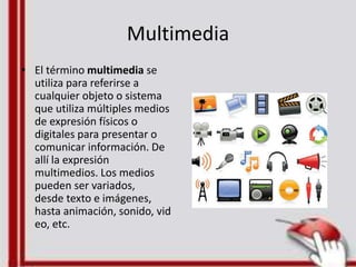 Multimedia
• El término multimedia se
utiliza para referirse a
cualquier objeto o sistema
que utiliza múltiples medios
de expresión físicos o
digitales para presentar o
comunicar información. De
allí la expresión
multimedios. Los medios
pueden ser variados,
desde texto e imágenes,
hasta animación, sonido, vid
eo, etc.
 