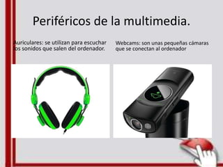 Periféricos de la multimedia.
Auriculares: se utilizan para escuchar
los sonidos que salen del ordenador.
Webcams: son unas pequeñas cámaras
que se conectan al ordenador
 