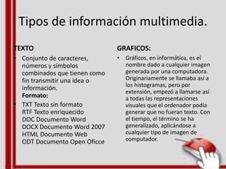 Tipos de información multimedia.
TEXTO
• Conjunto de caracteres,
números y símbolos
combinados que tienen como
fin transmitir una idea o
información.
Formato:
• TXT Texto sin formato
RTF Texto enriquecido
DOC Documento Word
DOCX Documento Word 2007
HTML Documento Web
ODT Documento Open Oficce
GRAFICOS:
• Gráficos, en informática, es el
nombre dado a cualquier imagen
generada por una computadora.
Originariamente se llamaba así a
los histogramas, pero por
extensión, empezó a llamarse así
a todas las representaciones
visuales que el ordenador podía
generar que no fueran texto. Con
el tiempo, el término se ha
generalizado, aplicándose a
cualquier tipo de imagen de
computador.
 