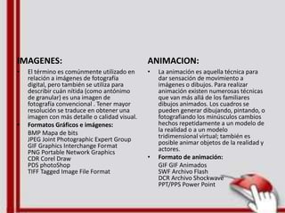 IMAGENES:
• El término es comúnmente utilizado en
relación a imágenes de fotografía
digital, pero también se utiliza para
describir cuán nítida (como antónimo
de granular) es una imagen de
fotografía convencional . Tener mayor
resolución se traduce en obtener una
imagen con más detalle o calidad visual.
• Formatos Gráficos e imágenes:
BMP Mapa de bits
JPEG Joint Photographic Expert Group
GIF Graphics Interchange Format
PNG Portable Network Graphics
CDR Corel Draw
PDS photoShop
TIFF Tagged Image File Format
ANIMACION:
• La animación es aquella técnica para
dar sensación de movimiento a
imágenes o dibujos. Para realizar
animación existen numerosas técnicas
que van más allá de los familiares
dibujos animados. Los cuadros se
pueden generar dibujando, pintando, o
fotografiando los minúsculos cambios
hechos repetidamente a un modelo de
la realidad o a un modelo
tridimensional virtual; también es
posible animar objetos de la realidad y
actores.
• Formato de animación:
GIF GIF Animados
SWF Archivo Flash
DCR Archivo Shockwave
PPT/PPS Power Point
 