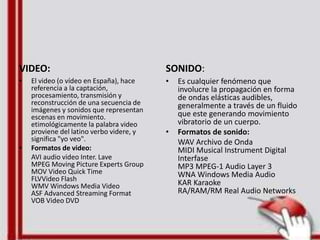 VIDEO:
• El video (o vídeo en España), hace
referencia a la captación,
procesamiento, transmisión y
reconstrucción de una secuencia de
imágenes y sonidos que representan
escenas en movimiento.
etimológicamente la palabra video
proviene del latino verbo videre, y
significa "yo veo".
• Formatos de video:
AVI audio video Inter. Lave
MPEG Moving Picture Experts Group
MOV Video Quick Time
FLVVideo Flash
WMV Windows Media Video
ASF Advanced Streaming Format
VOB Video DVD
SONIDO:
• Es cualquier fenómeno que
involucre la propagación en forma
de ondas elásticas audibles,
generalmente a través de un fluido
que este generando movimiento
vibratorio de un cuerpo.
• Formatos de sonido:
WAV Archivo de Onda
MIDI Musical Instrument Digital
Interfase
MP3 MPEG-1 Audio Layer 3
WNA Windows Media Audio
KAR Karaoke
RA/RAM/RM Real Audio Networks
 