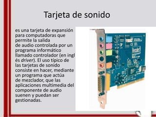 Tarjeta de sonido
es una tarjeta de expansión
para computadoras que
permite la salida
de audio controlada por un
programa informático
llamado controlador (en ingl
és driver). El uso típico de
las tarjetas de sonido
consiste en hacer, mediante
un programa que actúa
de mezclador, que las
aplicaciones multimedia del
componente de audio
suenen y puedan ser
gestionadas.
 