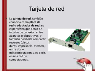 Tarjeta de red
• La tarjeta de red, también
conocida como placa de
red o adaptador de red, es
el periférico que actúa de
interfaz de conexión entre
aparatos o dispositivos, y
también posibilita compartir
recursos (discos
duros, impresoras, etcétera)
entre dos o
más computadoras, es decir,
en una red de
computadoras.
 