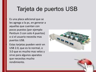 Tarjeta de puertos USB
• Es una placa adicional que se
les agrega a la pc, en generar a
aquellas que cuentan con
pocos puestos (por ejemplo
Pentium 3 con solo 4 puertos)
o si el usuario necesita mas
puertos USB.
• Estas tarjetas pueden venir en
USB 2.0, que es lo normal, o
3.0 que es mucho mas velos y
sirve para algunos aparatos
que necesitas mucho
rendimiento.
 