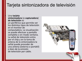 Tarjeta sintonizadora de televisión
• Una tarjeta
sintonizadora (o capturadora)
de televisión es
un periférico que permite ver
los distintos tipos de televisión
en el monitor de
computadora. La visualización
se puede efectuar a pantalla
completa o en modo ventana.
La señal de televisión entra
por el chip y en la toma de
antena de la sintonizadora la
señal puede proceder de
una antena (externa o portátil)
o bien de la emisión
de televisión por cable.
 
