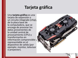 Tarjeta gráfica
• Una tarjeta gráfica es una
tarjeta de expansión o
un circuito integrado (chip),
de la placa base de
la computadora, que se
encarga de procesar los
datos provenientes de
la unidad central de
procesamiento (CPU) y
transformarlos en
información comprensible y
representable en el
dispositivo de salida (por
ejemplo: monitor, televisor
o proyector).
 