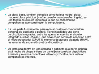  La placa base, también conocida como tarjeta madre, placa
madre o placa principal (motherboard o mainboard en inglés), es
una tarjeta de circuito impreso a la que se conectan los
componentes que constituyen la computadora.
 Es una parte fundamental para montar cualquier computadora
personal de escritorio o portátil. Tiene instalados una serie
de circuitos integrados, entre los que se encuentra el circuito
integrado auxiliar (chipset), que sirve como centro de conexión entre
el microprocesador (CPU), la memoria de acceso aleatorio (RAM),
las ranuras de expansión y otros dispositivos.
 Va instalada dentro de una carcasa o gabinete que por lo general
está hecha de chapa y tiene un panel para conectar dispositivos
externos y muchos conectores internos y zócalos para instalar
componentes internos.
 