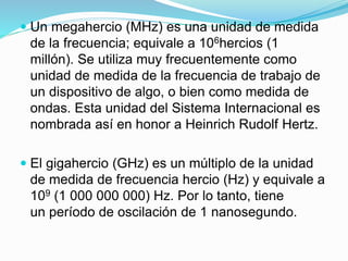  Un megahercio (MHz) es una unidad de medida
de la frecuencia; equivale a 106hercios (1
millón). Se utiliza muy frecuentemente como
unidad de medida de la frecuencia de trabajo de
un dispositivo de algo, o bien como medida de
ondas. Esta unidad del Sistema Internacional es
nombrada así en honor a Heinrich Rudolf Hertz.
 El gigahercio (GHz) es un múltiplo de la unidad
de medida de frecuencia hercio (Hz) y equivale a
109 (1 000 000 000) Hz. Por lo tanto, tiene
un período de oscilación de 1 nanosegundo.
 