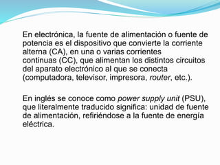 En electrónica, la fuente de alimentación o fuente de
potencia es el dispositivo que convierte la corriente
alterna (CA), en una o varias corrientes
continuas (CC), que alimentan los distintos circuitos
del aparato electrónico al que se conecta
(computadora, televisor, impresora, router, etc.).
En inglés se conoce como power supply unit (PSU),
que literalmente traducido significa: unidad de fuente
de alimentación, refiriéndose a la fuente de energía
eléctrica.
 