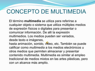 El término multimedia se utiliza para referirse a
cualquier objeto o sistema que utiliza múltiples medios
de expresión físicos o digitales para presentar o
comunicar información. De allí la expresión
multimedios. Los medios pueden ser variados,
desde texto e imágenes,
hasta animación, sonido, video, etc. También se puede
calificar como multimedia a los medios electrónicos u
otros medios que permiten almacenar y presentar
contenido multimedia. Multimedia es similar al empleo
tradicional de medios mixtos en las artes plásticas, pero
con un alcance más amplio.
CONCEPTO DE MULTIMEDIA
 