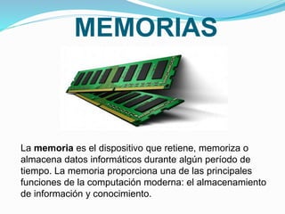 MEMORIAS
La memoria es el dispositivo que retiene, memoriza o
almacena datos informáticos durante algún período de
tiempo. La memoria proporciona una de las principales
funciones de la computación moderna: el almacenamiento
de información y conocimiento.
 