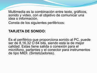 Multimedia es la combinación entre texto, gráficos,
sonido y video, con el objetivo de comunicar una
idea o información.
Consta de los siguientes periféricos:
TARJETA DE SONIDO:
Es el periférico que proporciona sonido al PC, puede
ser de 8,16,32 O 64 bits, siendo está la de mejor
calidad. Estas tiene salida o conexión para el
micrófono, parlantes y el conector para instrumentos
de tipo MIDI. (Sintetizadores).
 