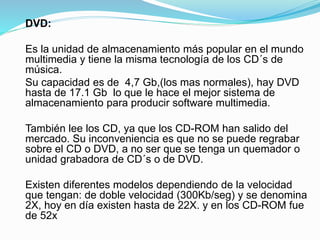 DVD:
Es la unidad de almacenamiento más popular en el mundo
multimedia y tiene la misma tecnología de los CD´s de
música.
Su capacidad es de 4,7 Gb,(los mas normales), hay DVD
hasta de 17.1 Gb lo que le hace el mejor sistema de
almacenamiento para producir software multimedia.
También lee los CD, ya que los CD-ROM han salido del
mercado. Su inconveniencia es que no se puede regrabar
sobre el CD o DVD, a no ser que se tenga un quemador o
unidad grabadora de CD´s o de DVD.
Existen diferentes modelos dependiendo de la velocidad
que tengan: de doble velocidad (300Kb/seg) y se denomina
2X, hoy en día existen hasta de 22X. y en los CD-ROM fue
de 52x
 