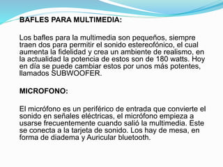 BAFLES PARA MULTIMEDIA:
Los bafles para la multimedia son pequeños, siempre
traen dos para permitir el sonido estereofónico, el cual
aumenta la fidelidad y crea un ambiente de realismo, en
la actualidad la potencia de estos son de 180 watts. Hoy
en día se puede cambiar estos por unos más potentes,
llamados SUBWOOFER.
MICROFONO:
El micrófono es un periférico de entrada que convierte el
sonido en señales eléctricas, el micrófono empieza a
usarse frecuentemente cuando salió la multimedia. Este
se conecta a la tarjeta de sonido. Los hay de mesa, en
forma de diadema y Auricular bluetooth.
 