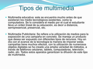 Tipos de multimedia
 Multimedia educativa: este se encuentra mucho antes de que
existieran los medio tecnológicos existentes, como la
computadora. Se lo considera el medio por el cual el estudiante
lleva un orden lineal de su educación, es decir a distancia,
semipresencial, presencial, etc.
 Multimedia Publicitaria: Se refiere a la utilización de medios para la
exposición de una campaña en concreto. Se maneja un producto
que desea ser expuesto con diferentes tipos de recursos. Hoy en
día con el avance de la tecnología la manera de imponer estas
campañas tiene muchos efectos, con la utilización de numerosos
objetos digitales se ha creado una amplia variedad de métodos, a
través de teléfonos celulares, tablets, computadoras, televisión,
radio, etc. Todos estos aparatos garantizan la difusión de este tipo
de multimedia.
 