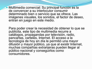  Multimedia comercial: Su principal función es la
de convencer a su interlocutor consumir
determinado bien o servicio que se ofrece. Las
imágenes visuales, los sonidos, el factor de deseo,
entran en juego en este medio.
Para poder crear la necesidad de obtener lo que se
publicita, este tipo de multimedia recurre a
catálogos, propagandas por televisión, radio,
pancartas, carteles, Internet. El acceso a la
tecnología de hoy en día le permitió una mayor
difusión y mayor público, ya que al existir Internet,
muchas compañías extranjeras pueden llegar al
público nacional y conseguirlos como
consumidores.
 