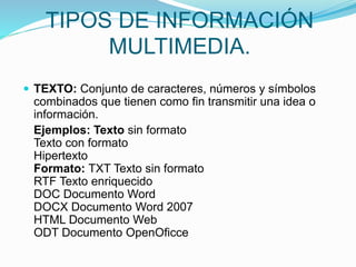 TIPOS DE INFORMACIÓN
MULTIMEDIA.
 TEXTO: Conjunto de caracteres, números y símbolos
combinados que tienen como fin transmitir una idea o
información.
Ejemplos: Texto sin formato
Texto con formato
Hipertexto
Formato: TXT Texto sin formato
RTF Texto enriquecido
DOC Documento Word
DOCX Documento Word 2007
HTML Documento Web
ODT Documento OpenOficce
 