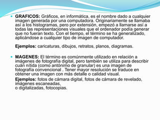  GRAFICOS: Gráficos, en informática, es el nombre dado a cualquier
imagen generada por una computadora. Originariamente se llamaba
así a los histogramas, pero por extensión, empezó a llamarse así a
todas las representaciones visuales que el ordenador podía generar
que no fueran texto. Con el tiempo, el término se ha generalizado,
aplicándose a cualquier tipo de imagen de computador.
Ejemplos: caricaturas, dibujos, retratos, planos, diagramas.
 MAGENES: El término es comúnmente utilizado en relación a
imágenes de fotografía digital, pero también se utiliza para describir
cuán nítida (como antónimo de granular) es una imagen de
fotografía convencional . Tener mayor resolución se traduce en
obtener una imagen con más detalle o calidad visual.
Ejemplos: fotos de cámara digital, fotos de cámara de revelado,
imágenes escaneadas,
o digitalizadas, fotocopias.
 