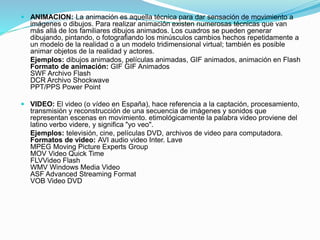  ANIMACION: La animación es aquella técnica para dar sensación de movimiento a
imágenes o dibujos. Para realizar animación existen numerosas técnicas que van
más allá de los familiares dibujos animados. Los cuadros se pueden generar
dibujando, pintando, o fotografiando los minúsculos cambios hechos repetidamente a
un modelo de la realidad o a un modelo tridimensional virtual; también es posible
animar objetos de la realidad y actores.
Ejemplos: dibujos animados, películas animadas, GIF animados, animación en Flash
Formato de animación: GIF GIF Animados
SWF Archivo Flash
DCR Archivo Shockwave
PPT/PPS Power Point
 VIDEO: El video (o vídeo en España), hace referencia a la captación, procesamiento,
transmisión y reconstrucción de una secuencia de imágenes y sonidos que
representan escenas en movimiento. etimológicamente la palabra video proviene del
latino verbo videre, y significa "yo veo".
Ejemplos: televisión, cine, películas DVD, archivos de video para computadora.
Formatos de video: AVI audio video Inter. Lave
MPEG Moving Picture Experts Group
MOV Video Quick Time
FLVVideo Flash
WMV Windows Media Video
ASF Advanced Streaming Format
VOB Video DVD
 