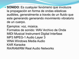 SONIDO: Es cualquier fenómeno que involucre
la propagación en forma de ondas elásticas
audibles, generalmente a través de un fluido que
este generando generando movimiento vibratorio
de un cuerpo.
Ejemplos: voz, música.
Formatos de sonido: WAV Archivo de Onda
MIDI Musical Instrument Digital Interfase
MP3 MPEG-1 Audio Layer 3
WNA Windows Media Audio
KAR Karaoke
RA/RAM/RM Real Audio Networks
 