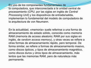 Es uno de los componentes fundamentales de
la computadora, que interconectada a la unidad central de
procesamiento (CPU, por las siglas en inglés de Central
Processing Unit) y los dispositivos de entrada/salida,
implementan lo fundamental del modelo de computadora de
la arquitectura de von Neumann.
En la actualidad, «memoria» suele referirse a una forma de
almacenamiento de estado sólido, conocida como memoria
RAM (memoria de acceso aleatorio; RAM por sus siglas en
inglés, de random access memory), y otras veces se refiere a
otras formas de almacenamiento rápido, pero temporal. De
forma similar, se refiere a formas de almacenamiento masivo,
como discos ópticos, y tipos de almacenamiento magnético,
como discos duros y otros tipos de almacenamiento, más
lentos que las memorias RAM, pero de naturaleza más
permanente.
 