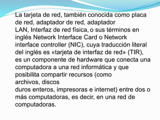 La tarjeta de red, también conocida como placa
de red, adaptador de red, adaptador
LAN, Interfaz de red física, o sus términos en
inglés Network Interface Card o Network
interface controller (NIC), cuya traducción literal
del inglés es «tarjeta de interfaz de red» (TIR),
es un componente de hardware que conecta una
computadora a una red informática y que
posibilita compartir recursos (como
archivos, discos
duros enteros, impresoras e internet) entre dos o
más computadoras, es decir, en una red de
computadoras.
 