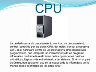 CPU
La unidad central de procesamiento o unidad de procesamiento
central (conocida por las siglas CPU, del inglés: central processing
unit), es el hardware dentro de un ordenador u otros dispositivos
programables, que interpreta las instrucciones de un programa
informático mediante la realización de las operaciones básicas
aritméticas, lógicas y de entrada/salida del sistema. El término, y su
acrónimo, han estado en uso en la industria de la Informática por lo
menos desde el principio de los años 1960.
 