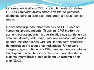 La forma, el diseño de CPU y la implementación de las
CPU ha cambiado drásticamente desde los primeros
ejemplos, pero su operación fundamental sigue siendo la
misma.
Un ordenador puede tener más de una CPU; esto se
llama multiprocesamiento. Todas las CPU modernas
son microprocesadores, lo que significa que contienen un
solo circuito integrado (chip). Algunos circuitos integrados
pueden contener varias CPU en un solo chip; estos son
denominados procesadores multinúcleo. Un circuito
integrado que contiene una CPU también puede contener
los dispositivos periféricos, y otros componentes de un
sistema informático; a esto se llama un sistema en un
chip (SoC).
 