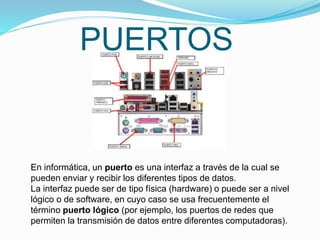 PUERTOS
En informática, un puerto es una interfaz a través de la cual se
pueden enviar y recibir los diferentes tipos de datos.
La interfaz puede ser de tipo física (hardware) o puede ser a nivel
lógico o de software, en cuyo caso se usa frecuentemente el
término puerto lógico (por ejemplo, los puertos de redes que
permiten la transmisión de datos entre diferentes computadoras).
 