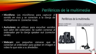 • Micrófono: Los micrófonos para capturar el
sonido en vivo y se conectan a la clavija de
michophone-in (conector rosa).
• Auriculares: se utilizan para escuchar sonidos
que salen del ordenador. Se suelen conectar al
ordenador por la clavija speaker out (conector
verde).
• Webcam: son pequeñas cámaras que se
conectan al ordenador para grabar en imagen o
video lo que este a su alrededor.
 