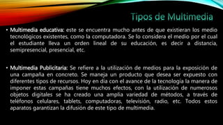 • Multimedia educativa: este se encuentra mucho antes de que existieran los medio
tecnológicos existentes, como la computadora. Se lo considera el medio por el cual
el estudiante lleva un orden lineal de su educación, es decir a distancia,
semipresencial, presencial, etc.
• Multimedia Publicitaria: Se refiere a la utilización de medios para la exposición de
una campaña en concreto. Se maneja un producto que desea ser expuesto con
diferentes tipos de recursos. Hoy en día con el avance de la tecnología la manera de
imponer estas campañas tiene muchos efectos, con la utilización de numerosos
objetos digitales se ha creado una amplia variedad de métodos, a través de
teléfonos celulares, tablets, computadoras, televisión, radio, etc. Todos estos
aparatos garantizan la difusión de este tipo de multimedia.
 