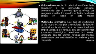 • Multimedia comercial: Su principal función es la de
convencer a su interlocutor consumir
determinado bien o servicio que se ofrece. Las
imágenes visuales, los sonidos, el factor de deseo,
entran en juego en este medio.
• Multimedia informativa: Este tipo de multimedia
se vio muy afectado por la tecnología. Su función
principal es la de acercar a la comunidad una
amplia variedad de noticias. Los descubrimientos
y avances tecnológicos permitieron la conexión
inmediata con las últimas noticias del mundo,
permitiendo una actualización instantánea y una
respuesta masiva.
 