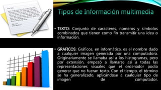 • TEXTO: Conjunto de caracteres, números y símbolos
combinados que tienen como fin transmitir una idea o
información.
• GRAFICOS: Gráficos, en informática, es el nombre dado
a cualquier imagen generada por una computadora.
Originariamente se llamaba así a los histogramas, pero
por extensión, empezó a llamarse así a todas las
representaciones visuales que el ordenador podía
generar que no fueran texto. Con el tiempo, el término
se ha generalizado, aplicándose a cualquier tipo de
imagen de computador.
 