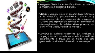 • Imágenes: El termino es común utilizado en relación
a imágenes de fotografía digitales.
• VIDEO: El video (o vídeo en España), hace referencia
a la captación, procesamiento, transmisión y
reconstrucción de una secuencia de imágenes y
sonidos que representan escenas en movimiento.
etimológicamente la palabra video proviene del
latino verbo videre, y significa "yo veo".
• SONIDO: Es cualquier fenómeno que involucre la
propagación en forma de ondas elásticas audibles,
generalmente a través de un fluido que este
generando movimiento vibratorio de un cuerpo.
 