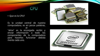 • Que es la CPU?
Es la unidad central de nuestra
computadora, es en pocas palabras,
el
“alma” es la encargada recibir y
enviar información a todo los
componentes de la computadora
para hacerlos funcionar debida
mente cada uno.
 