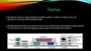 • Se define como un lugar donde los datos entran o salen o ambas cosas. Se
denomina “puertos de entrada/salida”.
• Generalmente tienen un extremo macho con clavijas que sobresalen o tipo hembra
la cual tiene un a serie de agujeros para alojar los conectores machos
 