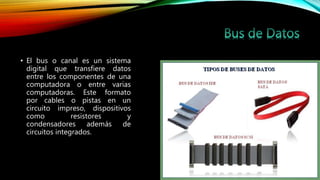 • El bus o canal es un sistema
digital que transfiere datos
entre los componentes de una
computadora o entre varias
computadoras. Este formato
por cables o pistas en un
circuito impreso, dispositivos
como resistores y
condensadores además de
circuitos integrados.
 