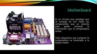 • Es un circuito muy complejo que
se encarga de unir todos los
componentes que se necesita
para poder procesar la
información que la computadora
recibe.
• Todo dispositivo que compone la
computadora va conectado a la
tarjeta madre.
 