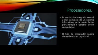 • Es un circuito integrado central
y mas complejo de un sistema
informático; se le suele llamar
por analogía el “cerebro” de un
computador.
• El tipo de procesador variara
dependiendo su capacidad.
 